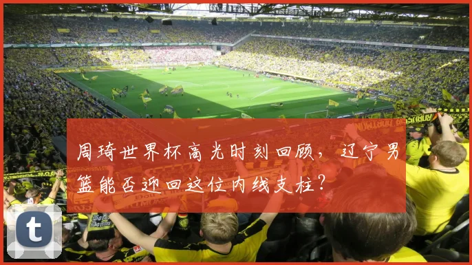 周琦世界杯高光时刻回顾，辽宁男篮能否迎回这位内线支柱？