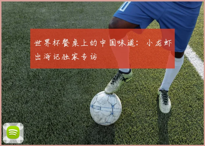 世界杯餐桌上的中国味道：小龙虾出海记独家专访