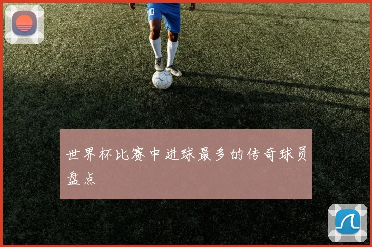 世界杯比赛中进球最多的传奇球员盘点