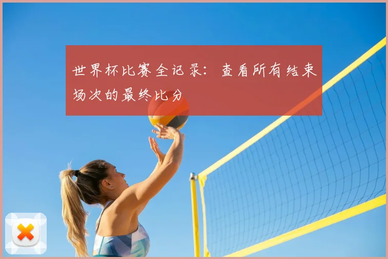 世界杯比赛全记录：查看所有结束场次的最终比分