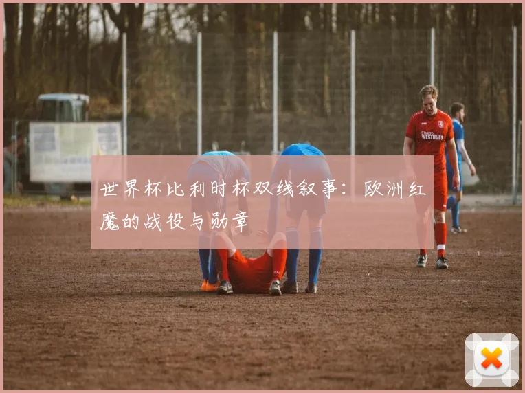 世界杯比利时杯双线叙事：欧洲红魔的战役与勋章
