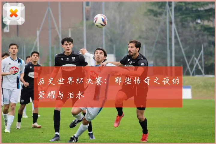 历史世界杯决赛：那些传奇之夜的荣耀与泪水