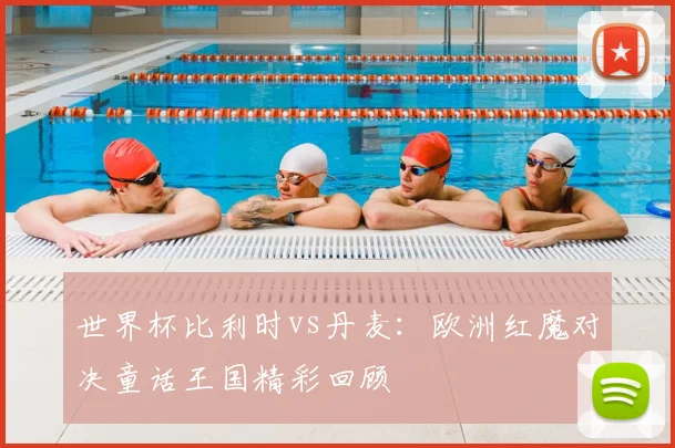世界杯比利时vs丹麦：欧洲红魔对决童话王国精彩回顾